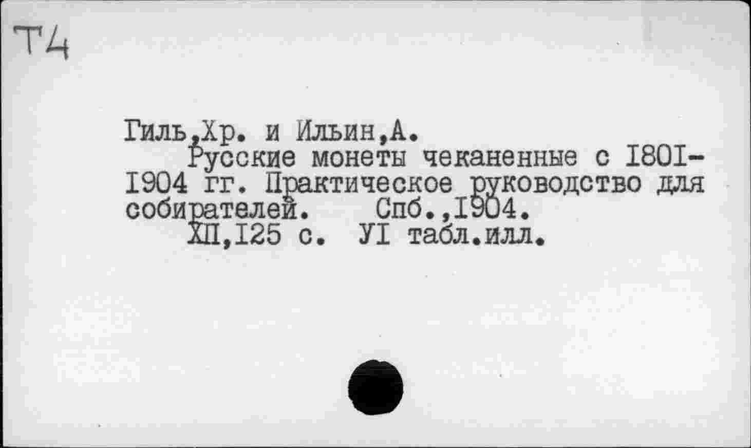 ﻿Гиль.Хр. и Ильин,А.
Русские монеты чеканенные с 1801-1904 гг. Практическое руководство для собирателен. Спб.,1904.
ХП,125 с. УІ табл.илл.